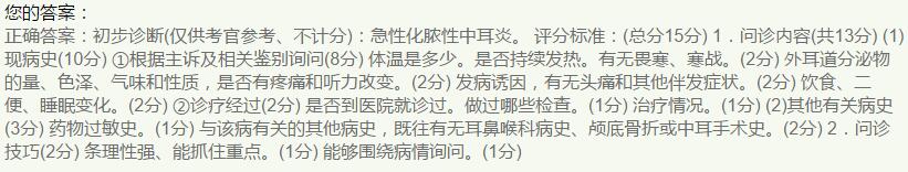 1.问诊内容（13分）
（1）现病史（10分）①根据主诉及相关鉴别询问（8分）体温是多少。是否持续发热。有无畏寒、寒战。（2分）外耳道分泌物的量、色泽、气味和性质，是否有疼痛和听力改变。（2分）发病诱因，有无头痛和其他伴发症状。（2分）饮食、二便、睡眠变化。（2分）②诊疗经过（2分）是否到医院就诊过。做过哪些检查。（1分）治疗情况。（1分）
（2）其他有关病史（3分）药物过敏史。（1分）与该病有关的其他病史，既往有无耳鼻喉科病史、颅底骨折或中耳手术史。（2分）
2.问诊技巧（2分）条理性强、能抓住重点。（1分）能够围绕病情询问。（1分）