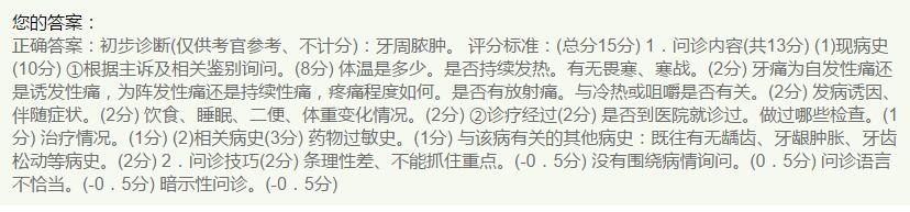 1.问诊内容（13分）
（1）现病史（10分）①根据主诉及相关鉴别询问。（8分）体温是多少。是否持续发热。有无畏寒、寒战。（2分）牙痛为自发性痛还是诱发性痛，为阵发性痛还是持续性痛，疼痛程度如何。是否有放射痛。与冷热或咀嚼是否有关。（2分）发病诱因、伴随症状。（2分）饮食、睡眠、二便、体重变化情况。（2分）②诊疗经过（2分）是否到医院就诊过。做过哪些检查。（1分）治疗情况。（1分）
（2）相关病史（3分）药物过敏史。（1分）与该病有关的其他病史：既往有无龋齿、牙龈肿胀、牙齿松动等病史。（2分）
2.问诊技巧（2分）条理性差、不能抓住重点。（-0.5分）没有围绕病情询问。（0.5分）问诊语言不恰当。（-0.5分）暗示性问诊。（-0.5分）